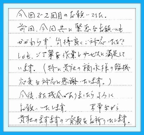 今回で２回目のお願いでした。 前回、今回共に緊急なお願いにも かかわらず気持ちよくご対応いただ きしかもご丁寧な作業とサービスに 満足しています。（特に貴社の福永 様の臨機応変な対応に感謝いたし ます。）今後また機会がありましたら よろしくお願いいたします。末筆なが ら貴社のますますのご発展を お祈りいたします。